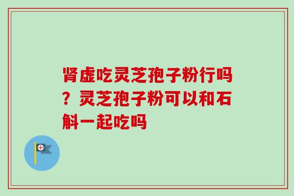 肾虚吃灵芝孢子粉行吗？灵芝孢子粉可以和石斛一起吃吗-第1张图片-卓越灵芝孢子粉