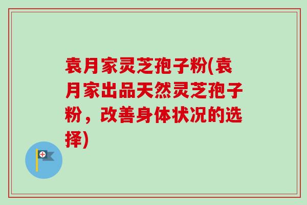 袁月家灵芝孢子粉(袁月家出品天然灵芝孢子粉，改善身体状况的选择)-第1张图片-卓越灵芝孢子粉