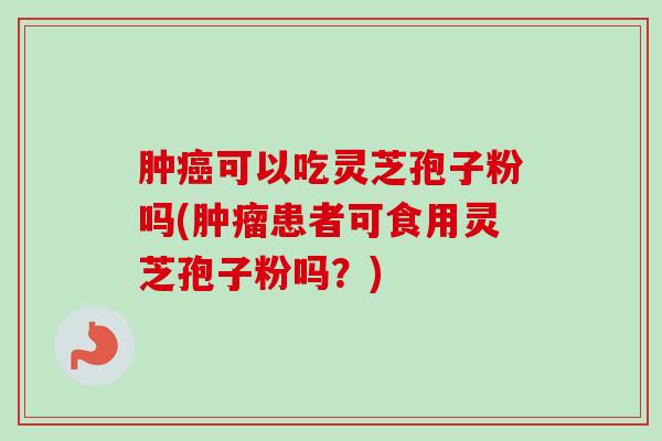 肿癌可以吃灵芝孢子粉吗(肿瘤患者可食用灵芝孢子粉吗?)-第1张图片-卓越灵芝孢子粉 肿癌可以吃灵芝孢子粉吗(肿瘤患者可食用灵芝孢子粉吗?)-第1张图片-卓越灵芝孢子粉