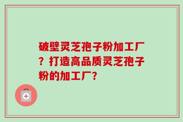 破壁灵芝孢子粉加工厂？打造高品质灵芝孢子粉的加工厂？-第1张图片-卓越灵芝孢子粉
