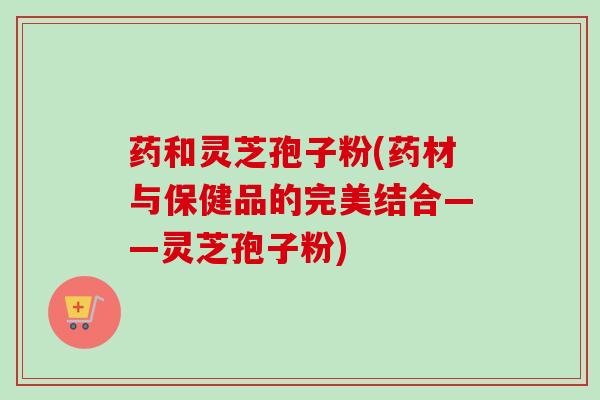 药和灵芝孢子粉(药材与保健品的完美结合——灵芝孢子粉)-第1张图片-卓越灵芝孢子粉 药和灵芝孢子粉(药材与保健品的完美结合——灵芝孢子粉)-第1张图片-卓越灵芝孢子粉