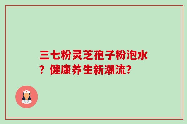 三七粉灵芝孢子粉泡水?健康养生新潮流?-第1张图片-卓越灵芝孢子粉 三七粉灵芝孢子粉泡水?健康养生新潮流?-第1张图片-卓越灵芝孢子粉