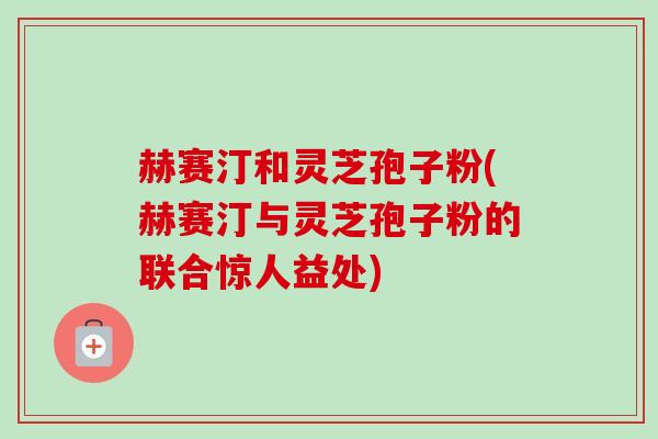 赫赛汀和灵芝孢子粉(赫赛汀与灵芝孢子粉的联合惊人益处)-第1张图片-卓越灵芝孢子粉 赫赛汀和灵芝孢子粉(赫赛汀与灵芝孢子粉的联合惊人益处)-第1张图片-卓越灵芝孢子粉