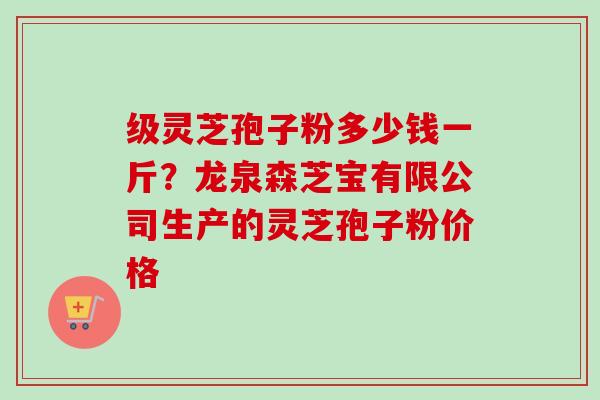 级灵芝孢子粉多少钱一斤?龙泉森芝宝有限公司生产的灵芝孢子粉价格-第1张图片-卓越灵芝孢子粉 级灵芝孢子粉多少钱一斤?龙泉森芝宝有限公司生产的灵芝孢子粉价格-第1张图片-卓越灵芝孢子粉