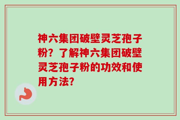 神六集团破壁灵芝孢子粉？了解神六集团破壁灵芝孢子粉的功效和使用方法？-第1张图片-卓越灵芝孢子粉