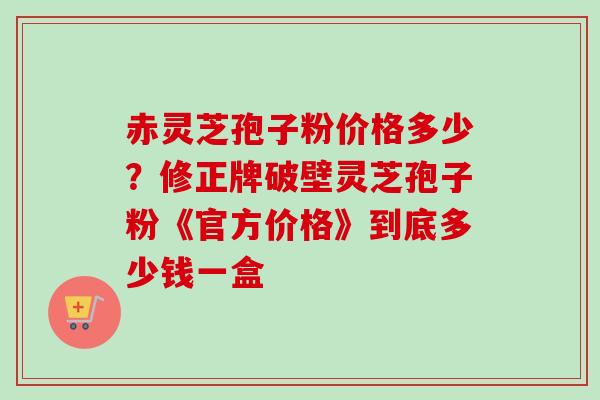 赤灵芝孢子粉价格多少?修正牌破壁灵芝孢子粉《官方价格》到底多少钱一盒-第1张图片-卓越灵芝孢子粉 赤灵芝孢子粉价格多少?修正牌破壁灵芝孢子粉《官方价格》到底多少钱一盒-第1张图片-卓越灵芝孢子粉