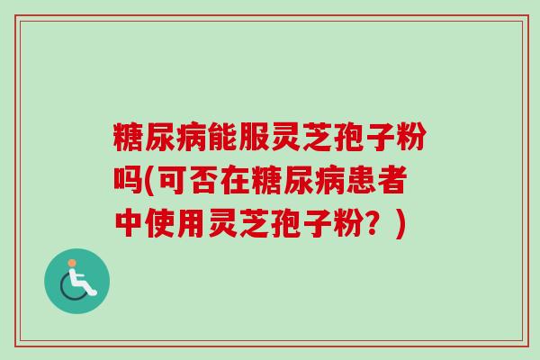 糖尿病能服灵芝孢子粉吗(可否在糖尿病患者中使用灵芝孢子粉?)-第1张图片-卓越灵芝孢子粉 糖尿病能服灵芝孢子粉吗(可否在糖尿病患者中使用灵芝孢子粉?)-第1张图片-卓越灵芝孢子粉