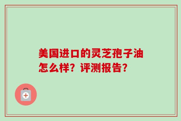 美国进口的灵芝孢子油怎么样?评测报告?-第1张图片-卓越灵芝孢子粉 美国进口的灵芝孢子油怎么样?评测报告?-第1张图片-卓越灵芝孢子粉