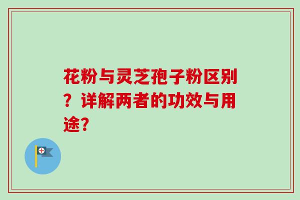 花粉与灵芝孢子粉区别？详解两者的功效与用途？-第1张图片-卓越灵芝孢子粉