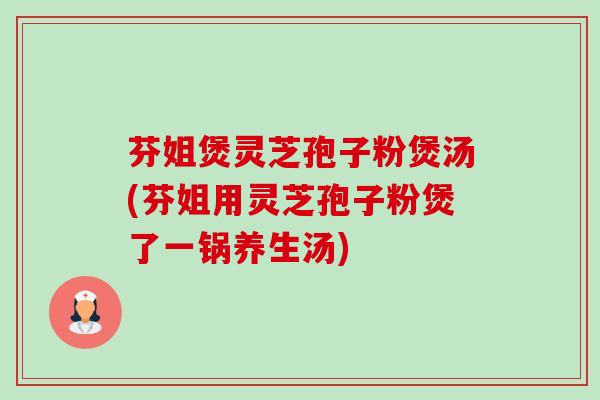 芬姐煲灵芝孢子粉煲汤(芬姐用灵芝孢子粉煲了一锅养生汤)-第1张图片-卓越灵芝孢子粉 芬姐煲灵芝孢子粉煲汤(芬姐用灵芝孢子粉煲了一锅养生汤)-第1张图片-卓越灵芝孢子粉