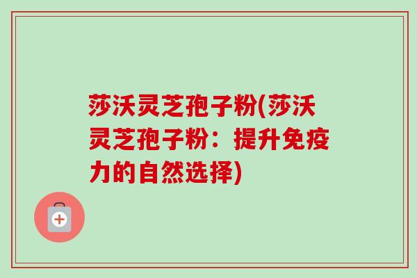 莎沃灵芝孢子粉(莎沃灵芝孢子粉:提升免疫力的自然选择)-第1张图片-卓越灵芝孢子粉 莎沃灵芝孢子粉(莎沃灵芝孢子粉:提升免疫力的自然选择)-第1张图片-卓越灵芝孢子粉