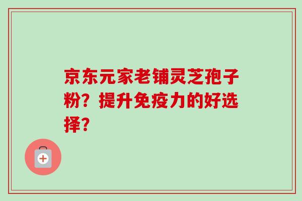 京东元家老铺灵芝孢子粉?提升免疫力的好选择?-第1张图片-卓越灵芝孢子粉 京东元家老铺灵芝孢子粉?提升免疫力的好选择?-第1张图片-卓越灵芝孢子粉