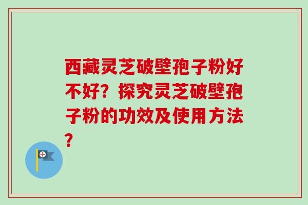 西藏灵芝破壁孢子粉好不好？探究灵芝破壁孢子粉的功效及使用方法？-第1张图片-卓越灵芝孢子粉
