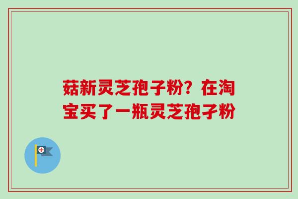 菇新灵芝孢子粉?在淘宝买了一瓶灵芝孢孑粉-第1张图片-卓越灵芝孢子粉 菇新灵芝孢子粉?在淘宝买了一瓶灵芝孢孑粉-第1张图片-卓越灵芝孢子粉