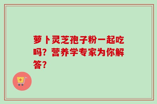 萝卜灵芝孢子粉一起吃吗？营养学专家为你解答？-第1张图片-卓越灵芝孢子粉