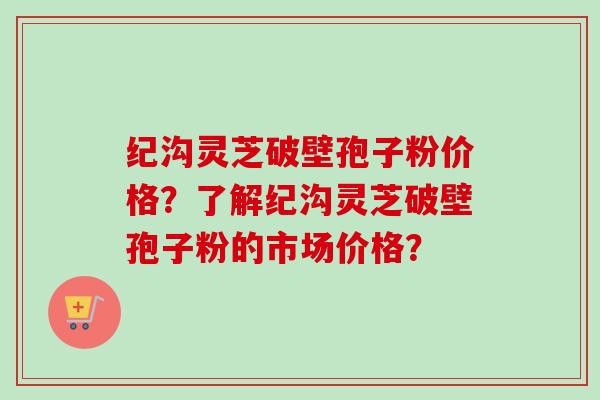 纪沟灵芝破壁孢子粉价格？了解纪沟灵芝破壁孢子粉的市场价格？-第1张图片-卓越灵芝孢子粉