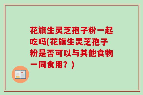 花旗生灵芝孢子粉一起吃吗(花旗生灵芝孢子粉是否可以与其他食物一同食用？)-第1张图片-卓越灵芝孢子粉