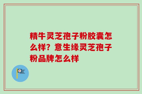 精牛灵芝孢子粉胶囊怎么样?意生缘灵芝孢子粉品牌怎么样-第1张图片-卓越灵芝孢子粉 精牛灵芝孢子粉胶囊怎么样?意生缘灵芝孢子粉品牌怎么样-第1张图片-卓越灵芝孢子粉