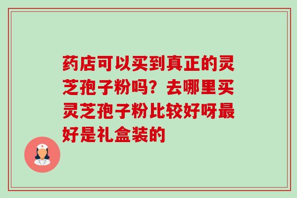 药店可以买到真正的灵芝孢子粉吗?去哪里买灵芝孢子粉比较好呀最好是礼盒装的-第1张图片-卓越灵芝孢子粉 药店可以买到真正的灵芝孢子粉吗?去哪里买灵芝孢子粉比较好呀最好是礼盒装的-第1张图片-卓越灵芝孢子粉
