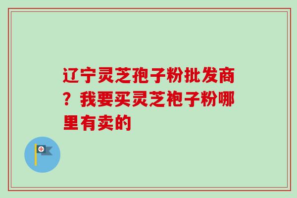 辽宁灵芝孢子粉批发商?我要买灵芝袍子粉哪里有卖的-第1张图片-卓越灵芝孢子粉 辽宁灵芝孢子粉批发商?我要买灵芝袍子粉哪里有卖的-第1张图片-卓越灵芝孢子粉
