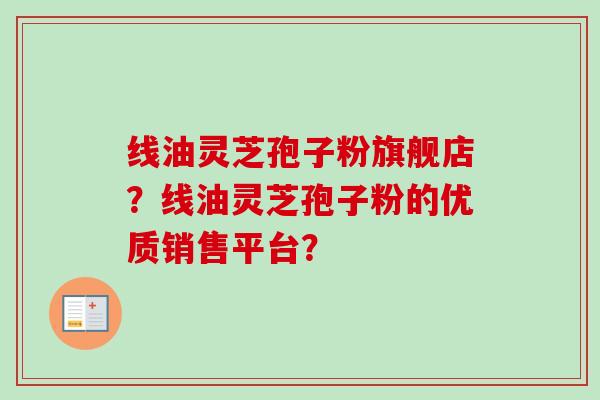 线油灵芝孢子粉旗舰店?线油灵芝孢子粉的优质销售平台?-第1张图片-卓越灵芝孢子粉 线油灵芝孢子粉旗舰店?线油灵芝孢子粉的优质销售平台?-第1张图片-卓越灵芝孢子粉