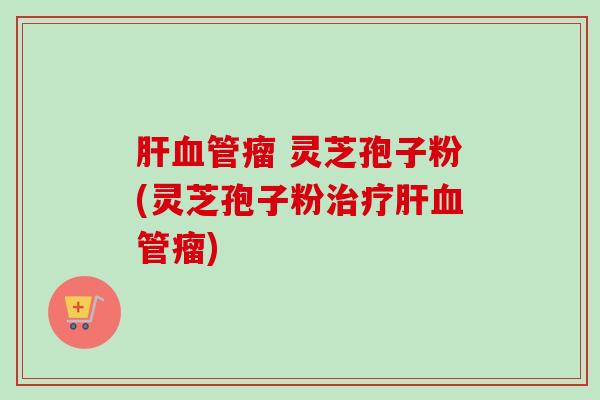 肝血管瘤 灵芝孢子粉(灵芝孢子粉治疗肝血管瘤)-第1张图片-卓越灵芝孢子粉