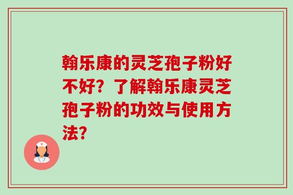 翰乐康的灵芝孢子粉好不好？了解翰乐康灵芝孢子粉的功效与使用方法？-第1张图片-卓越灵芝孢子粉