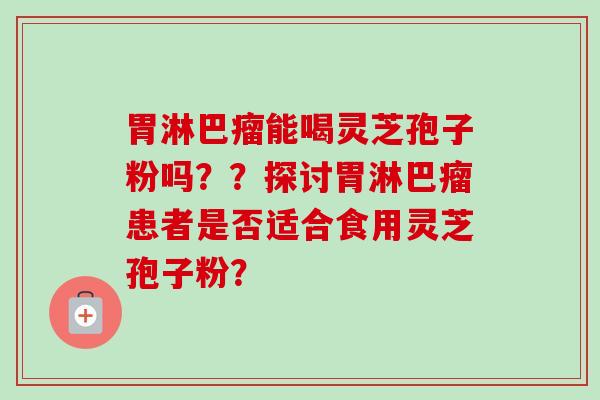 胃淋巴瘤能喝灵芝孢子粉吗??探讨胃淋巴瘤患者是否适合食用灵芝孢子粉?-第1张图片-卓越灵芝孢子粉 胃淋巴瘤能喝灵芝孢子粉吗??探讨胃淋巴瘤患者是否适合食用灵芝孢子粉?-第1张图片-卓越灵芝孢子粉