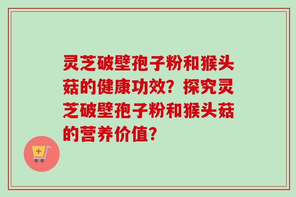 灵芝破壁孢子粉和猴头菇的健康功效？探究灵芝破壁孢子粉和猴头菇的营养价值？-第1张图片-卓越灵芝孢子粉