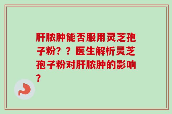 肝脓肿能否服用灵芝孢子粉??医生解析灵芝孢子粉对肝脓肿的影响?-第1张图片-卓越灵芝孢子粉 肝脓肿能否服用灵芝孢子粉??医生解析灵芝孢子粉对肝脓肿的影响?-第1张图片-卓越灵芝孢子粉