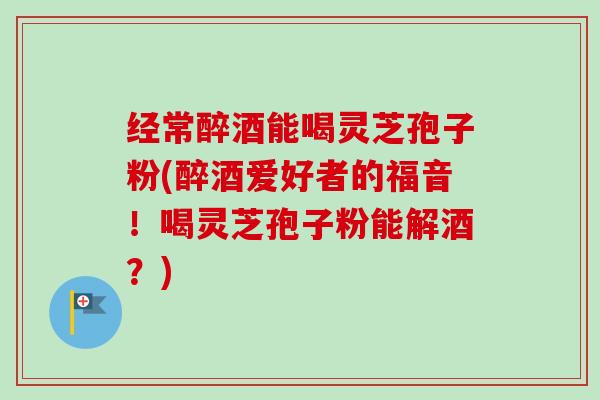 经常醉酒能喝灵芝孢子粉(醉酒爱好者的福音!喝灵芝孢子粉能解酒?)-第1张图片-卓越灵芝孢子粉 经常醉酒能喝灵芝孢子粉(醉酒爱好者的福音!喝灵芝孢子粉能解酒?)-第1张图片-卓越灵芝孢子粉