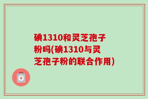 碘1310和灵芝孢子粉吗(碘1310与灵芝孢子粉的联合作用)-第1张图片-卓越灵芝孢子粉 碘1310和灵芝孢子粉吗(碘1310与灵芝孢子粉的联合作用)-第1张图片-卓越灵芝孢子粉