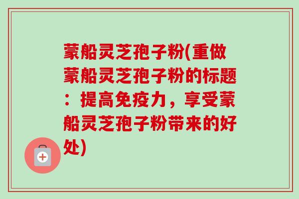 蒙船灵芝孢子粉(重做蒙船灵芝孢子粉的标题:提高免疫力,享受蒙船灵芝孢子粉带来的好处)-第1张图片-卓越灵芝孢子粉 蒙船灵芝孢子粉(重做蒙船灵芝孢子粉的标题:提高免疫力,享受蒙船灵芝孢子粉带来的好处)-第1张图片-卓越灵芝孢子粉