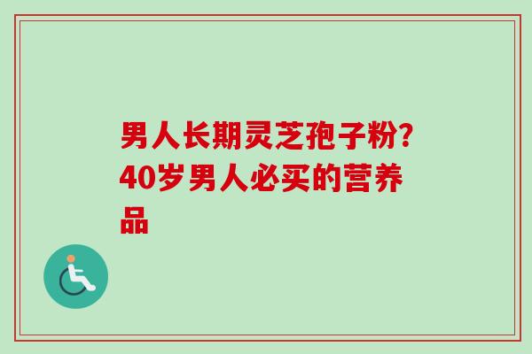 男人长期灵芝孢子粉？40岁男人必买的营养品-第1张图片-卓越灵芝孢子粉