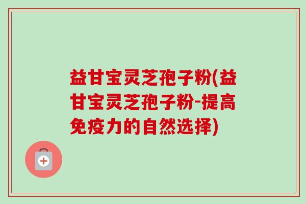 益甘宝灵芝孢子粉(益甘宝灵芝孢子粉-提高免疫力的自然选择)-第1张图片-卓越灵芝孢子粉