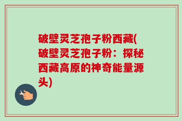 破壁灵芝孢子粉西藏(破壁灵芝孢子粉：探秘西藏高原的神奇能量源头)-第1张图片-卓越灵芝孢子粉