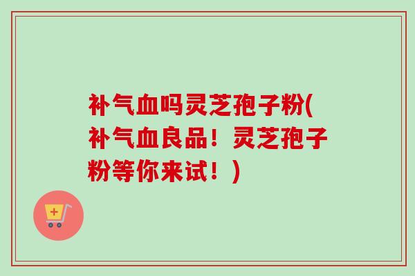 补气血吗灵芝孢子粉(补气血良品!灵芝孢子粉等你来试!)-第1张图片-卓越灵芝孢子粉 补气血吗灵芝孢子粉(补气血良品!灵芝孢子粉等你来试!)-第1张图片-卓越灵芝孢子粉