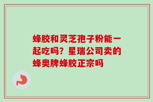 蜂胶和灵芝孢子粉能一起吃吗?星瑞公司卖的蜂奥牌蜂胶正宗吗-第1张图片-卓越灵芝孢子粉 蜂胶和灵芝孢子粉能一起吃吗?星瑞公司卖的蜂奥牌蜂胶正宗吗-第1张图片-卓越灵芝孢子粉