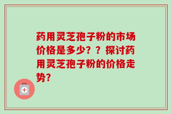 药用灵芝孢子粉的市场价格是多少??探讨药用灵芝孢子粉的价格走势?-第1张图片-卓越灵芝孢子粉 药用灵芝孢子粉的市场价格是多少??探讨药用灵芝孢子粉的价格走势?-第1张图片-卓越灵芝孢子粉
