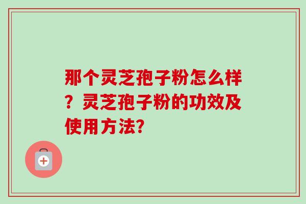 那个灵芝孢子粉怎么样？灵芝孢子粉的功效及使用方法？-第1张图片-卓越灵芝孢子粉