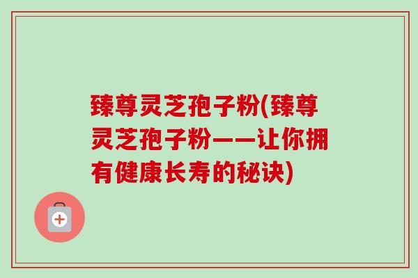 臻尊灵芝孢子粉(臻尊灵芝孢子粉——让你拥有健康长寿的秘诀)-第1张图片-卓越灵芝孢子粉 臻尊灵芝孢子粉(臻尊灵芝孢子粉——让你拥有健康长寿的秘诀)-第1张图片-卓越灵芝孢子粉