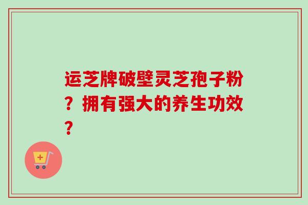 运芝牌破壁灵芝孢子粉?拥有强大的养生功效?-第1张图片-卓越灵芝孢子粉 运芝牌破壁灵芝孢子粉?拥有强大的养生功效?-第1张图片-卓越灵芝孢子粉
