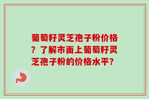 葡萄籽灵芝孢子粉价格？了解市面上葡萄籽灵芝孢子粉的价格水平？-第1张图片-卓越灵芝孢子粉