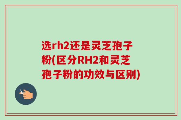 选rh2还是灵芝孢子粉(区分RH2和灵芝孢子粉的功效与区别)-第1张图片-卓越灵芝孢子粉