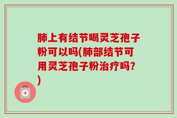 肺上有结节喝灵芝孢子粉可以吗(肺部结节可用灵芝孢子粉治疗吗?)-第1张图片-卓越灵芝孢子粉 肺上有结节喝灵芝孢子粉可以吗(肺部结节可用灵芝孢子粉治疗吗?)-第1张图片-卓越灵芝孢子粉