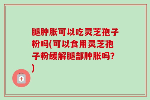 腿肿胀可以吃灵芝孢子粉吗(可以食用灵芝孢子粉缓解腿部肿胀吗？)-第1张图片-卓越灵芝孢子粉