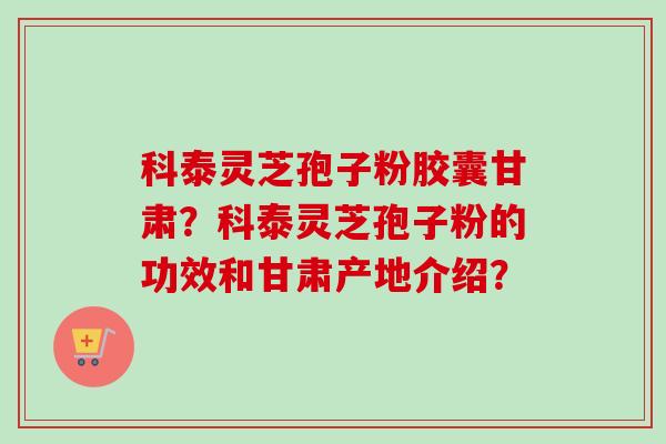 科泰灵芝孢子粉胶囊甘肃？科泰灵芝孢子粉的功效和甘肃产地介绍？-第1张图片-卓越灵芝孢子粉