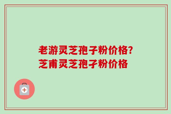 老游灵芝孢子粉价格？芝甫灵芝孢孑粉价格-第1张图片-卓越灵芝孢子粉