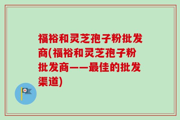 福裕和灵芝孢子粉批发商(福裕和灵芝孢子粉批发商——最佳的批发渠道)-第1张图片-卓越灵芝孢子粉