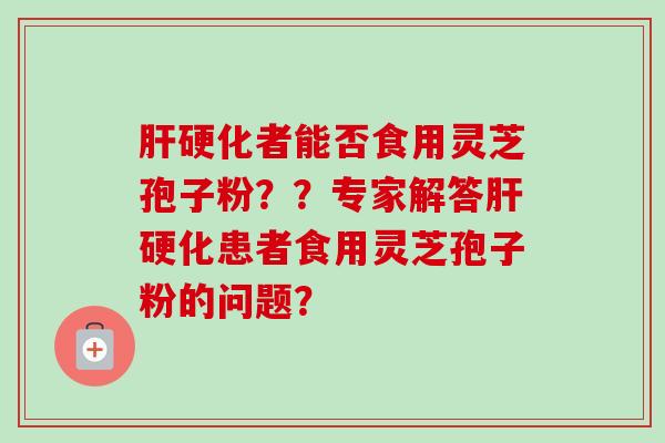 肝硬化者能否食用灵芝孢子粉？？专家解答肝硬化患者食用灵芝孢子粉的问题？-第1张图片-卓越灵芝孢子粉